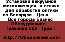 Установки вакуумной металлизации  и станки для обработки оптики из Беларуси › Цена ­ 100 - Все города Бизнес » Оборудование   . Тульская обл.,Тула г.